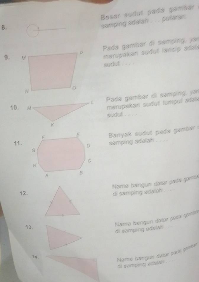 Besar sudul pada gambar 
8. 
samping adalah . . . putaran. 
Pada gambar di samping, yán 
9. 
merupakan sudut lancip adala 
sudut . . . . 
L Pada gambar di samping, yan 
10. M
merupakan sudut tumpul adaia 
sudut . . . 
K 
Banyak sudut pada gambar 
11. 
samping adalah . . . . 
Nara bangun datar pada gamba 
12.di samping adalah 
13. 
Namá bangun dalar pada gamba 
di samping adalah 
14. 
Nama bángun datar pada gámdar 
di samping adalah