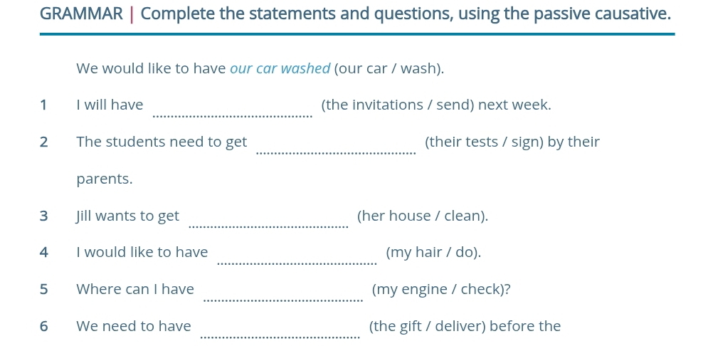 GRAMMAR | Complete the statements and questions, using the passive causative. 
We would like to have our car washed (our car / wash). 
_ 
1 I will have (the invitations / send) next week. 
_ 
2 The students need to get (their tests / sign) by their 
parents. 
_ 
3 Jill wants to get (her house / clean). 
_ 
4 I would like to have (my hair / do). 
_ 
5 Where can I have (my engine / check)? 
_ 
6 We need to have (the gift / deliver) before the