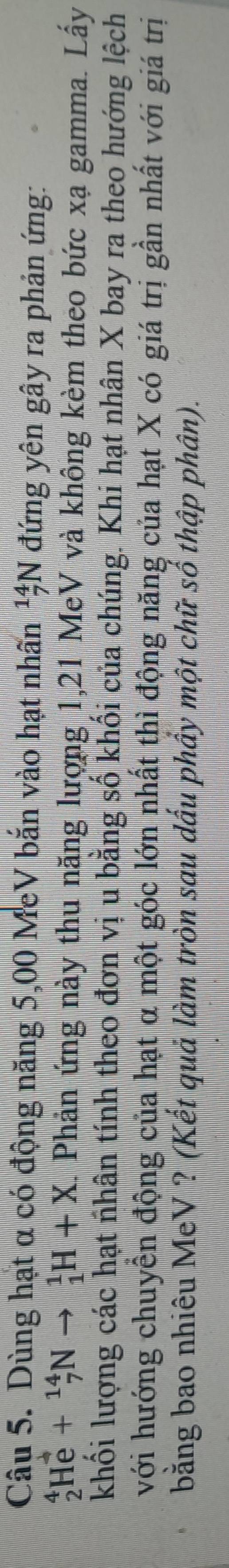 Dùng hạt α có động năng 5,00 MeV bắn vào hạt nhấn _7^(14)N đứng yên gây ra phản ứng:
_2^4He+_7^(14)Nto _1^1H+X. Phản ứng này thu năng lượng 1, 21 MeV và không kèm theo bức xạ gamma. Lấy 
khối lượng các hạt nhân tính theo đơn vị u bằng số khối của chúng. Khi hạt nhân X bay ra theo hướng lệch 
với hướng chuyển động của hạt α một góc lớn nhất thì động năng của hạt X có giá trị gần nhất với giá trị 
bằng bao nhiêu MeV ? (Kết quả làm tròn sau dấu phầy một chữ số thập phân).