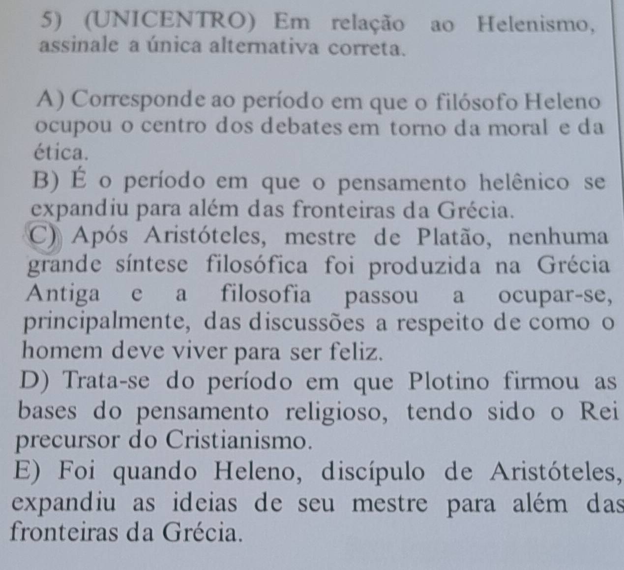 (UNICENTRO) Em relação ao Helenismo,
assinale a única alternativa correta.
A) Corresponde ao período em que o filósofo Heleno
ocupou o centro dos debates em torno da moral e da
ética.
B) É o período em que o pensamento helênico se
expandiu para além das fronteiras da Grécia.
C) Após Aristóteles, mestre de Platão, nenhuma
grande síntese filosófica foi produzida na Grécia
Antiga e a filosofia passou a ocupar-se,
principalmente, das discussões a respeito de como o
homem deve viver para ser feliz.
D) Trata-se do período em que Plotino firmou as
bases do pensamento religioso, tendo sido o Rei
precursor do Cristianismo.
E) Foi quando Heleno, discípulo de Aristóteles,
expandiu as ideias de seu mestre para além das
fronteiras da Grécia.