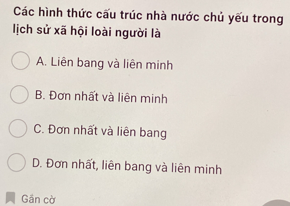 Các hình thức cấu trúc nhà nước chủ yếu trong
lịch sử xã hội loài người là
A. Liên bang và liên minh
B. Đơn nhất và liên minh
C. Đơn nhất và liên bang
D. Đơn nhất, liên bang và liên minh
Gắn cờ