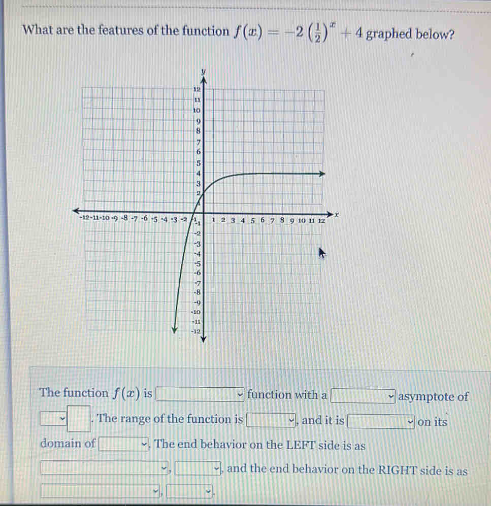 The function f(x) is |an exponential~|function with a |horizontal∽| asymptote of
y=4. The range of the function is (-∈fty ,4) , and it is |increasing √ on its 
domain of □. The end behavior on the LEFT side is as
Xto -∈fty
, yto -∈fty , and the end behavior on the RIGHT side is as
xto ∈fty
, yto 4