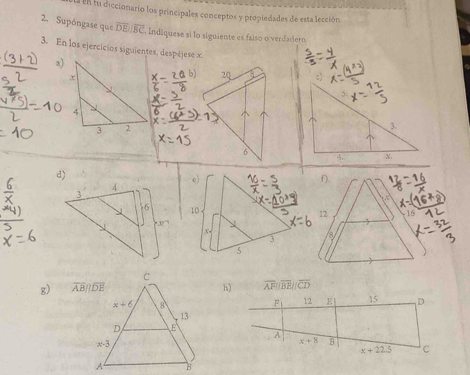 Ea en fu diccionario los principales conceptos y propiedades de esta lección
2. Supóngase que overline DEparallel overline BC Indiquese si lo siguiente es falso o verdadero.
3. En los ejercicios siguientes, despéjese x.
a)
f)
12
16
8
g) h) overline AFparallel overline BEparallel overline CD
F 12 E 15 D
A
x+8 B
x+22.5 C