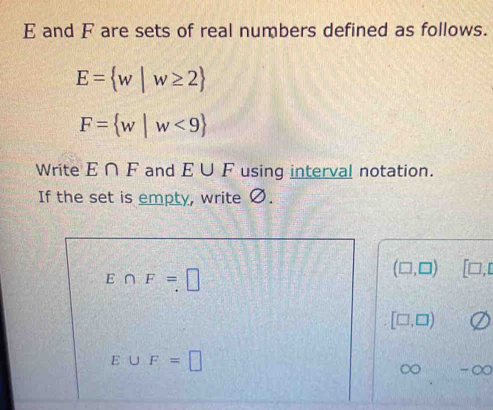 E and F are sets of real numbers defined as follows.
E= w|w≥ 2
F= w|w<9
Write E∩ F and E∪ F using interval notation. 
If the set is empty, write Ø.
E∩ F=□
(□ ,□ ) □
[□ ,□ )
E∪ F=□
-∞