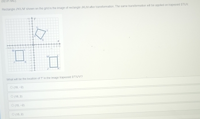 Rectangle JCLM shown on the grld is the image of rectangle JR.M atter transforation. The same transformation will be appied on trapszold STUV
What will be the location of T in the lmage trapscold STUV?
(18,-2)
(10,2)
(15,-2)
(75,2)