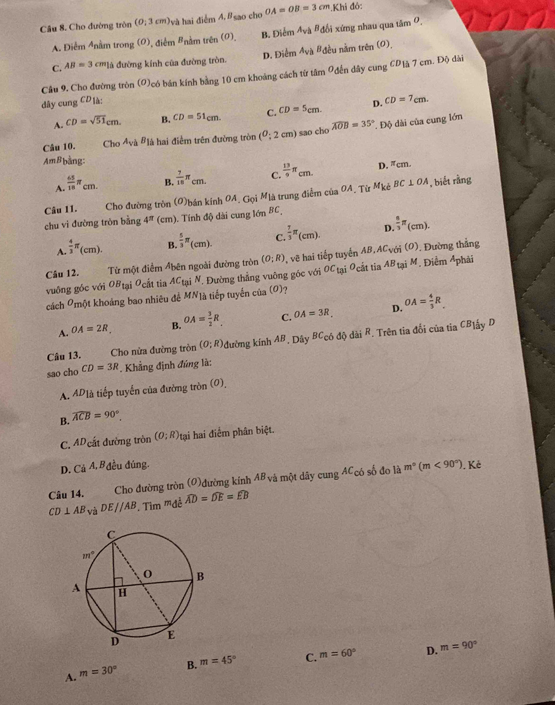 Cho đường tròn (0;3cm)_va à hai điểm A,Bsao cho OA=OB=3cm.Khi đó:
A. Điểm Anằm trong (0), điểm Bnằm trên (0), B. Điểm A_vaB_d lối xứng nhau qua tâm 0,
C. AB=3cm_1a đường kính của đường tròn. D. Điểm A_V Bà Bđều nằm trên (0).
Câu 9, Cho đường tròn (O)có bán kính bằng 10 cm khoảng cách từ tâm Ođến dây cung CD1à 7 cm. Độ dài
dây cung CD1à:
A. CD=sqrt(51)cm. B. CD=51cm. C. CD=5cm. D. CD=7cm.
Câu 10. Cho A_VaB_1lambda  h hai điểm trên đường tròn (0;2cm) sao cho widehat AOB=35° * Độ dài của cung lớn
AmBbằng:
C.  13/9 π _cm.
D. πcm.
A.  65/18 π _cm.
B.  7/18 π _cm.
Câu 11. Cho đường tròn (0)bán kính 0A, Gọi Mlà trung điểm ciaOA. Từ M_ke BC⊥ OA , biết rằng
chu vi đường tròn bằng 4^(π) (cm). Tính độ dài cung lớn BC
C.
A.  4/3 π _(cm ). B  5/3 π _(cm).  7/3 π _(cm). D  8/3 π _(cm).
Câu 12. Từ một điểm Abên ngoài đường tròn (O;R) , vẽ hai tiếp tuyến AB,ACvới (O). Đường thắng
vuông góc với OBtại Ocắt tia ACtại N. Đường thẳng vuông góc với OCtại Ocắt tia ABtại M. Điềm Aphải
cách Ômột khoảng bao nhiêu đề MN]à tiếp tuyến của (0)?
D.
A. OA=2R.
B. OA= 3/2 R_.
C. OA=3R. OA= 4/3 R.
Câu 13. Cho nừa đường tròn (O;R) đường kính AB *. Dây BCcó độ dài R. Trên tia đối của tia CBlấy D
sao cho CD=3R *. Khẳng định đúng là:
A. ADlà tiếp tuyến của đường tròn (0).
B. widehat ACB=90°.
C. ADcắt đường tròn (O;R) tại hai điểm phân biệt.
D. Cả A, B đều đúng. . Kẻ
Câu 14. Cho đường tròn (O)đường kính AB và một dây cung ACcó số đo là m°(m<90°).
CD⊥ AB và DE//AB. Tìm mwidehat Aewidehat AD=widehat DE=widehat EB
C. m=60°
D. m=90°
A. m=30°
B. m=45°