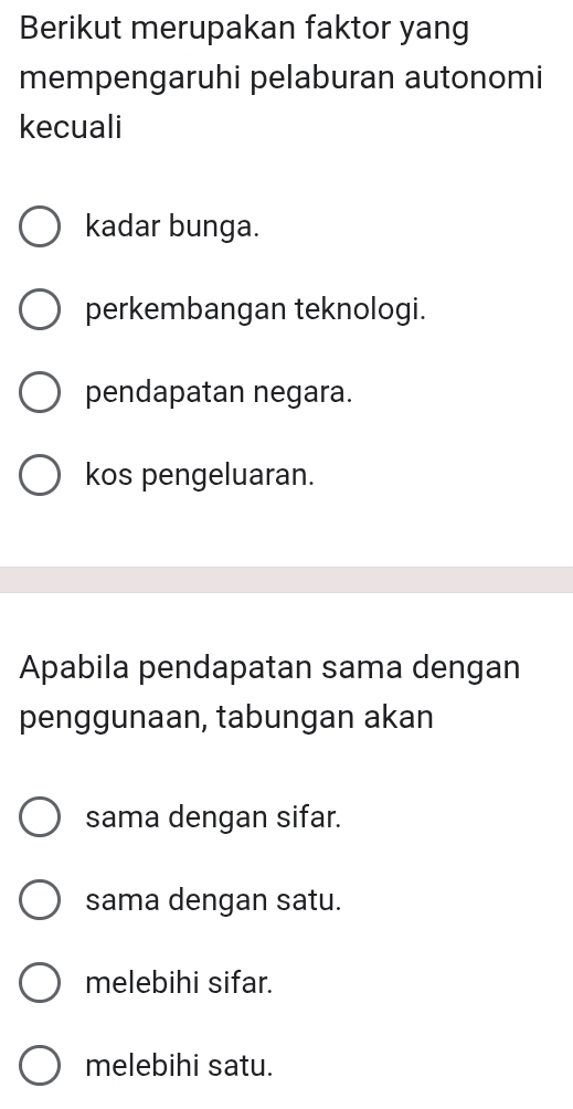 Berikut merupakan faktor yang
mempengaruhi pelaburan autonomi
kecuali
kadar bunga.
perkembangan teknologi.
pendapatan negara.
kos pengeluaran.
Apabila pendapatan sama dengan
penggunaan, tabungan akan
sama dengan sifar.
sama dengan satu.
melebihi sifar.
melebihi satu.