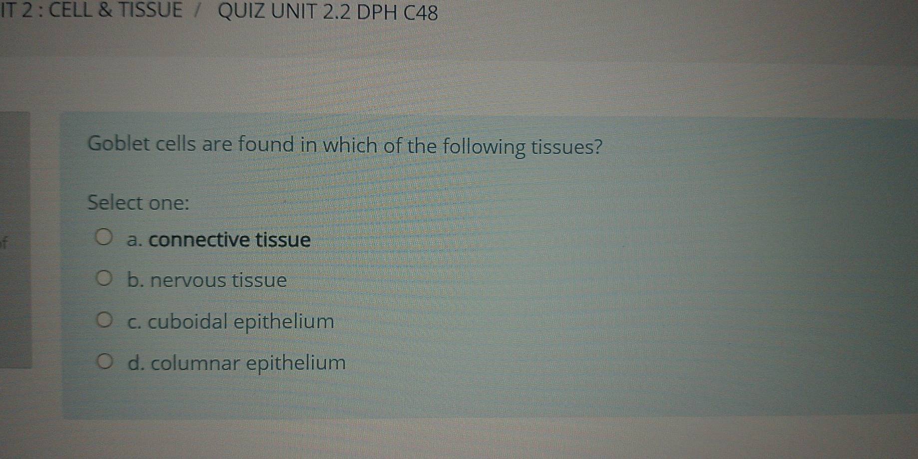 IT 2 : CELL & TISSUE / QUIZ UNIT 2.2 DPH C48
Goblet cells are found in which of the following tissues?
Select one:
a. connective tissue
b. nervous tissue
c. cuboidal epithelium
d. columnar epithelium