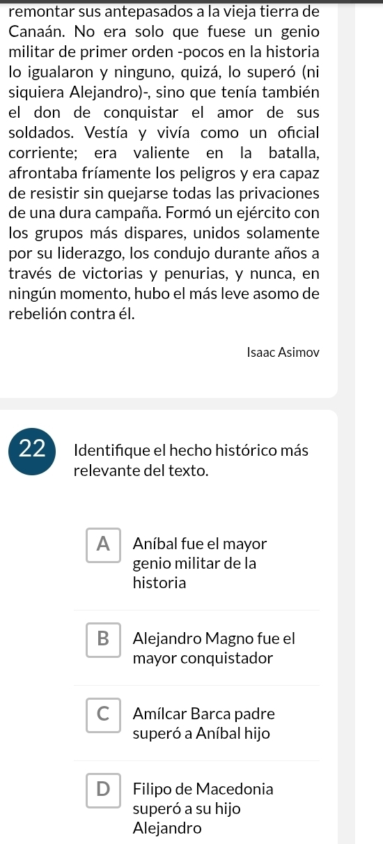 remontar sus antepasados a la vieja tierra de
Canaán. No era solo que fuese un genio
militar de primer orden -pocos en la historia
lo igualaron y ninguno, quizá, lo superó (ni
siquiera Alejandro)-, sino que tenía también
el don de conquistar el amor de sus
soldados. Vestía y vivía como un oficial
corriente; era valiente en la batalla,
afrontaba fríamente los peligros y era capaz
de resistir sin quejarse todas las privaciones
de una dura campaña. Formó un ejército con
los grupos más dispares, unidos solamente
por su liderazgo, los condujo durante años a
través de victorias y penurias, y nunca, en
ningún momento, hubo el más leve asomo de
rebelión contra él.
Isaac Asimov
22 Identifique el hecho histórico más
relevante del texto.
Al Aníbal fue el mayor
genio militar de la
historia
B₹ Alejandro Magno fue el
mayor conquistador
C Amílcar Barca padre
superó a Aníbal hijo
D Filipo de Macedonia
superó a su hijo
Alejandro