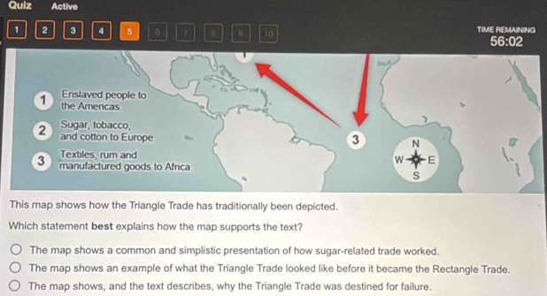 Quiz Active
1 2 3 4 5 7 θ 9 10 TIME REMAINING
56:02
This map shows how the Triangle Trade has traditionally been depicted.
Which statement best explains how the map supports the text?
The map shows a common and simplistic presentation of how sugar-related trade worked.
The map shows an example of what the Triangle Trade looked like before it became the Rectangle Trade.
The map shows, and the text describes, why the Triangle Trade was destined for failure.