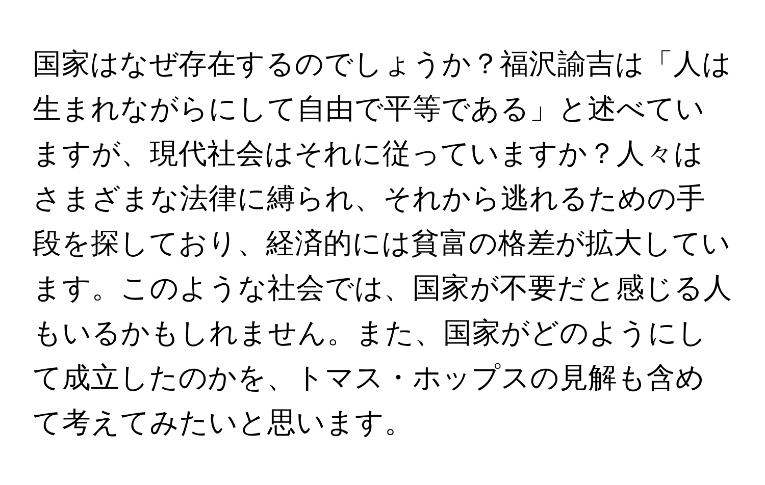 国家はなぜ存在するのでしょうか？福沢諭吉は「人は生まれながらにして自由で平等である」と述べていますが、現代社会はそれに従っていますか？人々はさまざまな法律に縛られ、それから逃れるための手段を探しており、経済的には貧富の格差が拡大しています。このような社会では、国家が不要だと感じる人もいるかもしれません。また、国家がどのようにして成立したのかを、トマス・ホップスの見解も含めて考えてみたいと思います。