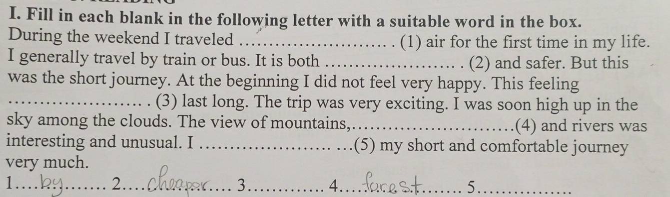 Fill in each blank in the following letter with a suitable word in the box. 
During the weekend I traveled _(1) air for the first time in my life. 
I generally travel by train or bus. It is both_ 
(2) and safer. But this 
was the short journey. At the beginning I did not feel very happy. This feeling 
_(3) last long. The trip was very exciting. I was soon high up in the 
sky among the clouds. The view of mountains,_ (4) and rivers was 
interesting and unusual. I _(5) my short and comfortable journey 
very much. 
1.._ 2_ 3_ 4.._ 
_5._