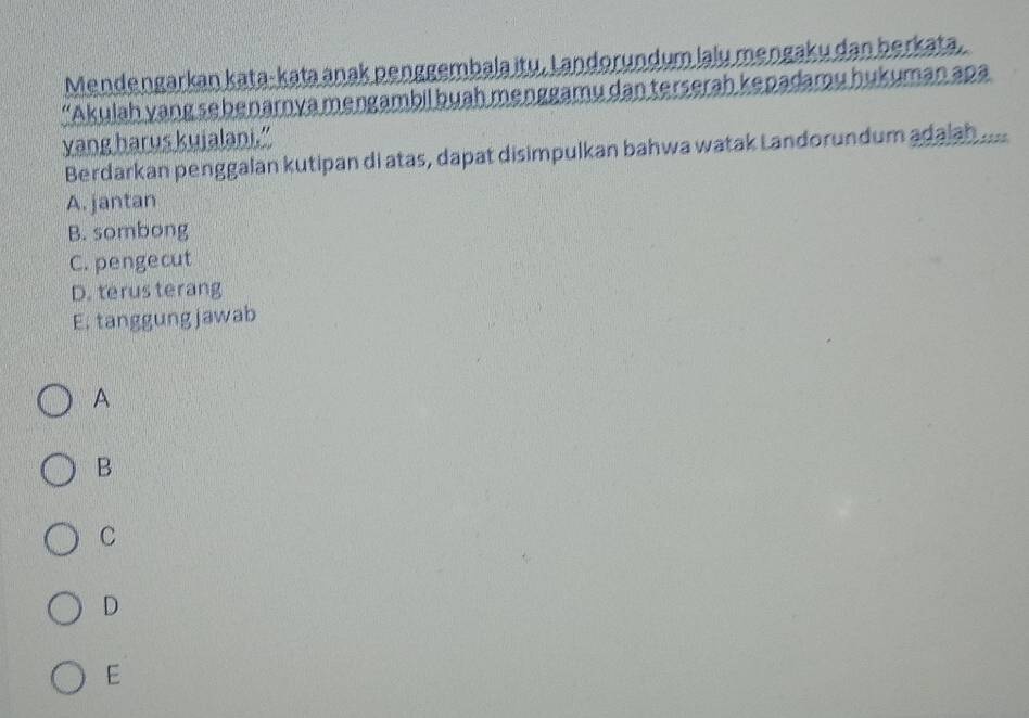 Mendengarkan kata- kataanak penggembala itų, Landorundum lalu mengaku dan berkata.
“Akulah yang sebenarnya mengambil buah menggamu dan terserah kepadamu hukuman apa
yang harus kujalani.”
Berdarkan penggalan kutipan di atas, dapat disimpulkan bahwa watak Landorundum adajah
A. jantan
B. sombong
C. pengecut
D. terus terang
E. tanggung jawab
A
B
C
D
E