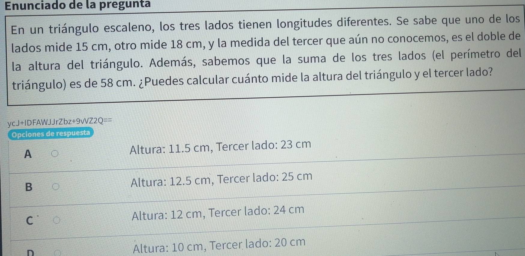 Enunciado de la pregunta
En un triángulo escaleno, los tres lados tienen longitudes diferentes. Se sabe que uno de los
lados mide 15 cm, otro mide 18 cm, y la medida del tercer que aún no conocemos, es el doble de
la altura del triángulo. Además, sabemos que la suma de los tres lados (el perímetro del
triángulo) es de 58 cm. ¿Puedes calcular cuánto mide la altura del triángulo y el tercer lado?
ycJ+IDFAWJJrZbz+9vVZ2Q==
Opciones de respuesta
A 。 Altura: 11.5 cm, Tercer lado: 23 cm
B 。 Altura: 12.5 cm, Tercer lado: 25 cm
C 。 Altura: 12 cm, Tercer lado: 24 cm
D
Altura: 10 cm, Tercer lado: 20 cm