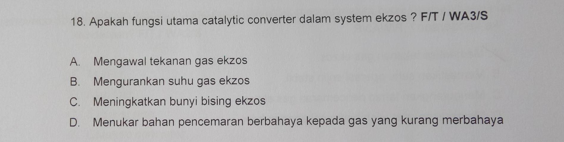 Apakah fungsi utama catalytic converter dalam system ekzos ? F/T / WA3/S
A. Mengawal tekanan gas ekzos
B. Mengurankan suhu gas ekzos
C. Meningkatkan bunyi bising ekzos
D. Menukar bahan pencemaran berbahaya kepada gas yang kurang merbahaya