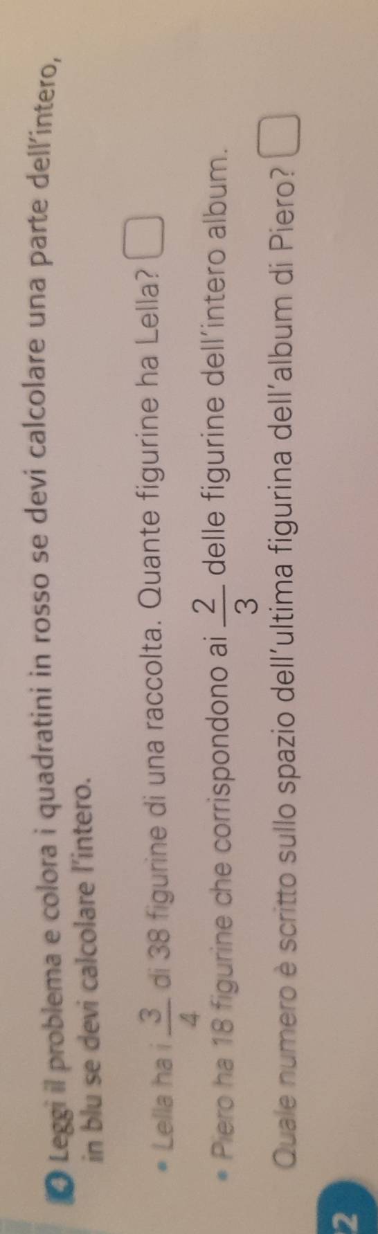 Leggi il problema e colora i quadratini in rosso se devi calcolare una parte dell'intero, 
in blu se devi calcolare l'intero. 
Lella ha i  3/4  di 38 figurine di una raccolta. Quante figurine ha Lella? □ 
Piero ha 18 figurine che corrispondono ai  2/3  delle figurine dell’intero album. 
Quale numero è scritto sullo spazio dell'ultima figurina dell'album di Piero? □ 
2