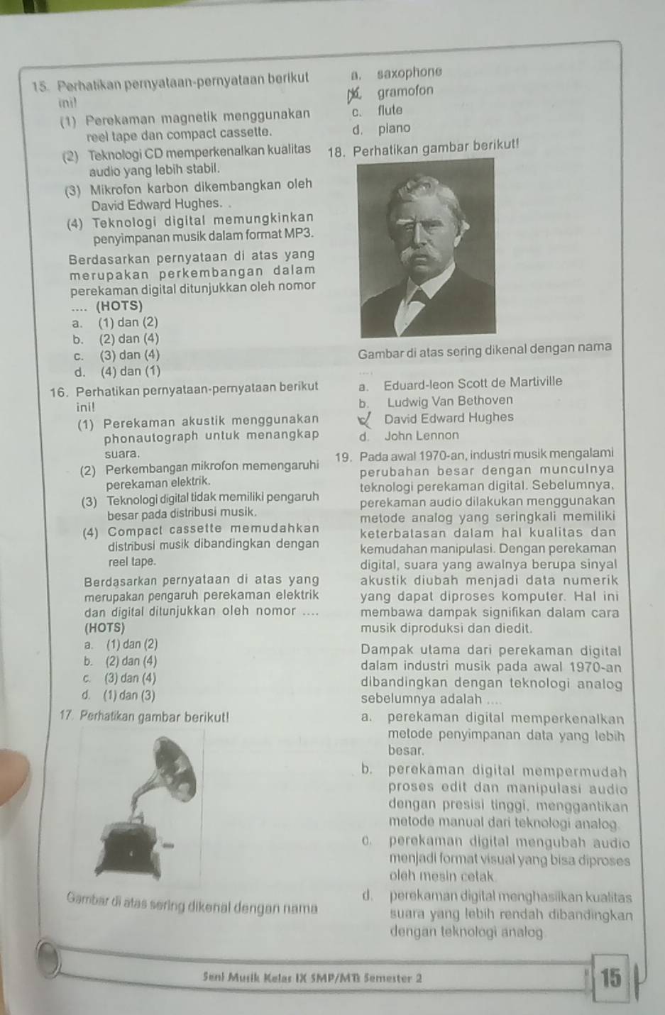 Perbatikan pernyataan-pernyataan berikut a. saxophone
inil gramofon
(1) Perekaman magnetik menggunakan c. flute
reel tape dan compact cassette. d. piano
(2) Teknologi CD memperkenalkan kualitas 18. Perhatikan gambar berikut!
audio yang lebih stabil.
(3) Mikrofon karbon dikembangkan oleh
David Edward Hughes. 
(4) Teknologi digital memungkinkan
penyimpanan musik dalam format MP3.
Berdasarkan pernyataan di atas yang
merupakan perkembangan dalam 
perekaman digital ditunjukkan oleh nomor
.... (HOTS)
a. (1) dan (2)
b. (2) dan (4)
c. (3) dan (4) Gambar di atas sering dikenal dengan nama
d. (4) dan (1)
16. Perhatikan pernyataan-pernyataan berikut a. Eduard-leon Scott de Martiville
ini! b. Ludwig Van Bethoven
(1) Perekaman akustik menggunakan  David Edward Hughes
phonautograph untuk menangkap d. John Lennon
suara.
(2) Perkembangan mikrofon memengaruhi 19. Pada awal 1970-an, industri musik mengalami
perubahan besar dengan munculnya
perekaman elektrik.
teknologi perekaman digital. Sebelumnya,
(3) Teknologi digital tidak memiliki pengaruh perekaman audio dilakukan menggunakan
besar pada distribusi musik.
metode analog yang seringkali memiliki
(4) Compact cassette memudahkan keterbatasan dalam hal kualitas dan
distribusi musik dibandingkan dengan kemudahan manipulasi. Dengan perekaman
reel tape. digital, suara yang awalnya berupa sinyal
Berdasarkan pernyataan di atas yang akustik diubah menjadi data numerik
merupakan pengaruh perekaman elektrik yang dapat diproses komputer. Hal ini
dan digital ditunjukkan oleh nomor .... membawa dampak signifikan dalam cara
(HOTS) musik diproduksi dan diedit.
a. (1) dan (2) Dampak utama dari perekaman digital
b. (2) dan (4) dalam industri musik pada awal 1970-an
c. (3) dan (4) dibandingkan dengan teknologi analog
d. (1) dan (3) sebelumnya adalah ....
17. Perhatikan gambar berikut! a. perekaman digital memperkenalkan
metode penyimpanan data yang lebih
besar.
b. perekaman digital mempermudah
proses edit dan manipulasi audio
dengan presisi tinggi, menggantikan
metode manual dari teknologi analog.
c. perekaman digital mengubah audio
menjadi format visual yang bisa diproses
oleh mesin cetak.
d. perekaman digital menghasiikan kualitas
Gambar di atas sering dikenal dengan nama suara yang lebih rendah dibandingkan
dengan teknologi analog
Seni Musik Kelas IX SMP/MB Semester 2
15