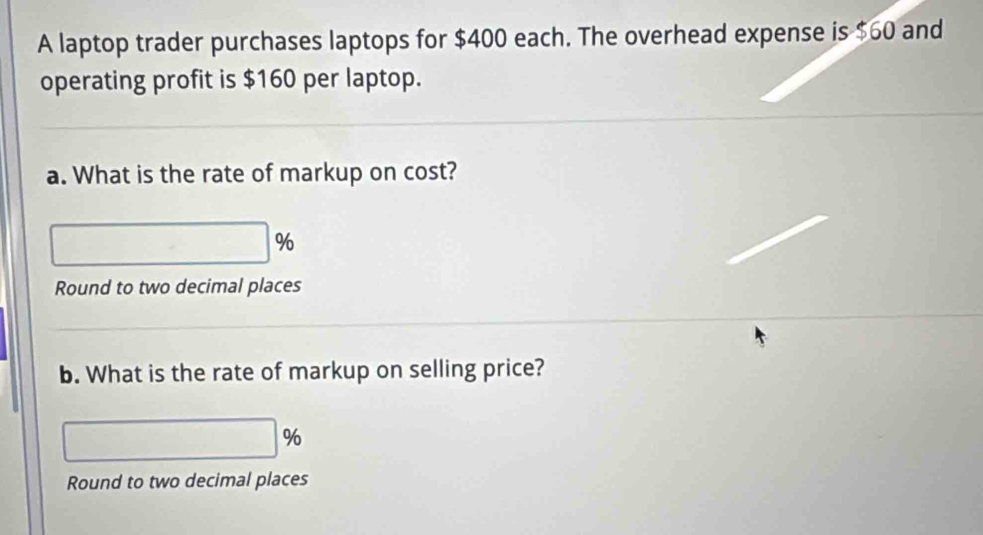 A laptop trader purchases laptops for $400 each. The overhead expense is $60 and 
operating profit is $160 per laptop. 
a. What is the rate of markup on cost?
□°
Round to two decimal places 
b. What is the rate of markup on selling price?
□ %
Round to two decimal places