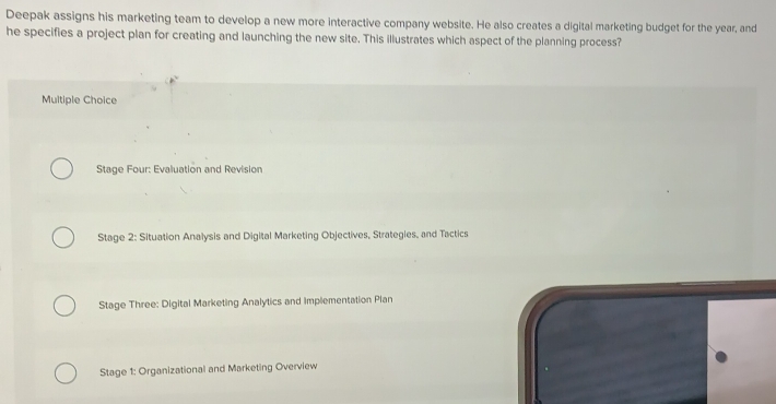 Deepak assigns his marketing team to develop a new more interactive company website. He also creates a digital marketing budget for the year, and
he specifies a project plan for creating and launching the new site. This illustrates which aspect of the planning process?
Multiple Choice
Stage Four: Evaluation and Revision
Stage 2: Situation Analysis and Digital Marketing Objectives, Strategies, and Tactics
Stage Three: Digital Marketing Analytics and implementation Plan
Stage 1: Organizational and Marketing Overview