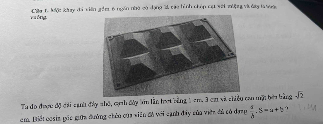 Một khay đá viên gồm 6 ngăn nhỏ có dạng là các hình chóp cụt với miệng và đáy là hình 
vuông. 
Ta đo được độ dài cạnh đáy nhỏ, cạnh đáy lớn lần lượt bằng 1 cm, 3 cm và chiều ao mặt bên bằng sqrt(2)
cm. Biết cosin góc giữa đường chéo của viên đá với cạnh đáy của viên đá có dạng  a/b .S=a+b ?