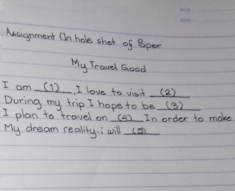 Assignment (In hole shet of Paper 
My Travel Good 
I am (1), I love to visit (2) 
During my trip I hope to be (3) 
I plan to travel on (4) In order to make 
My dream reality.; will (s2