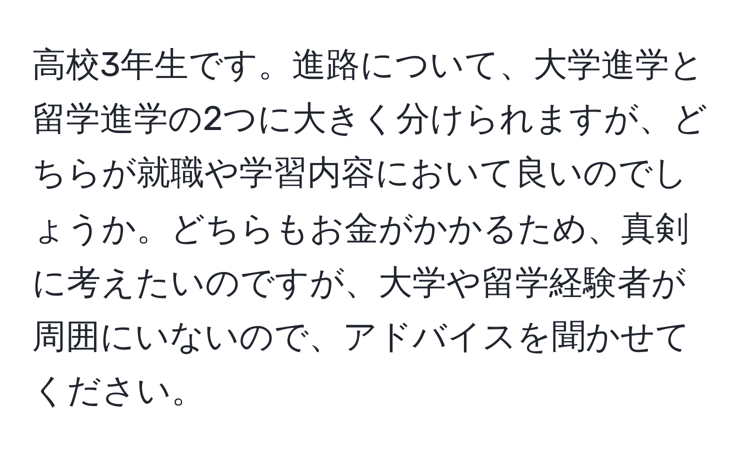 高校3年生です。進路について、大学進学と留学進学の2つに大きく分けられますが、どちらが就職や学習内容において良いのでしょうか。どちらもお金がかかるため、真剣に考えたいのですが、大学や留学経験者が周囲にいないので、アドバイスを聞かせてください。