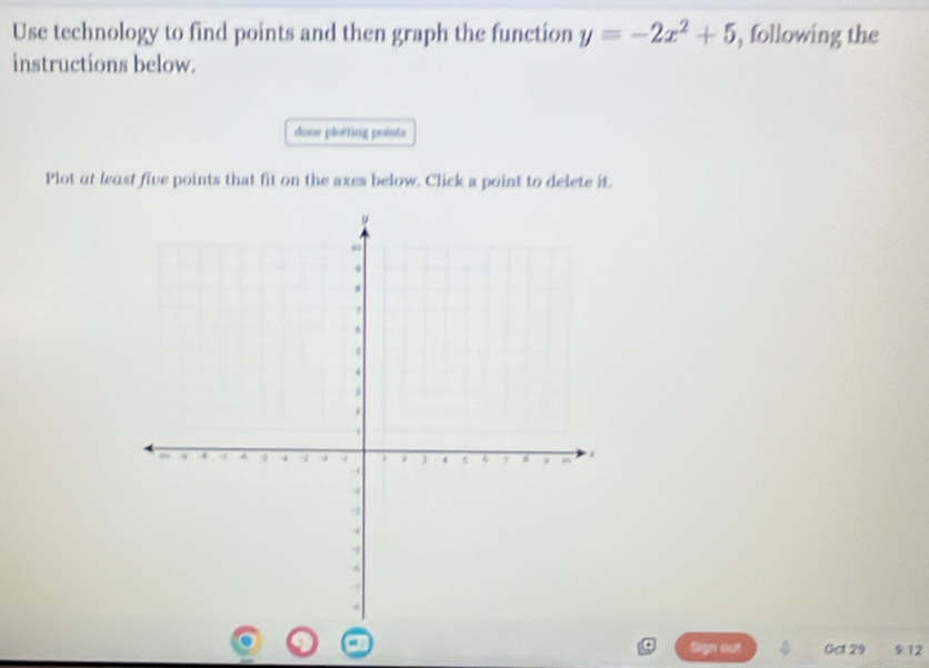 Use technology to find points and then graph the function y=-2x^2+5 , following the 
instructions below. 
done plotting pointa 
Plot at least five points that fit on the axes below. Click a point to delete it. 
Sign out Oct 29 9:12