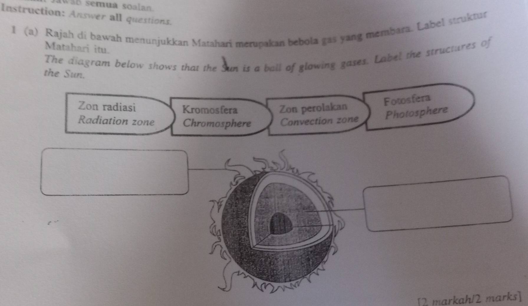 awab semuá soalan.
Instruction: Answer all questions.
1 (a) Rajah di bawah menunjukkan Matahari merupakan bebola gas yang membara. Label struktur
Matahari itu.
The diagram below shows that the Sun is a ball of glowing gases. Label the structures of
the Sun.
Zon radiasi Kromosfera Zon perolakan
Fotosfera
Radiation zone Chromosphere Convection zone Photosphere
[2 markah/2 marks]