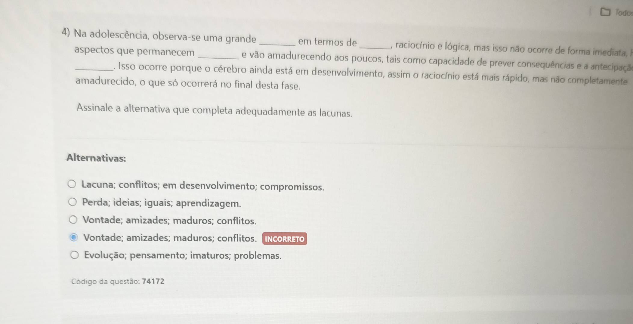 Todos
4) Na adolescência, observa-se uma grande _em termos de_ , raciocínio e lógica, mas isso não ocorre de forma imediata, I
aspectos que permanecem e vão amadurecendo aos poucos, tais como capacidade de prever consequências e a antecipação
. Isso ocorre porque o cérebro ainda está em desenvolvimento, assim o raciocínio está mais rápido, mas não completamente
amadurecido, o que só ocorrerá no final desta fase.
Assinale a alternativa que completa adequadamente as lacunas.
Alternativas:
Lacuna; conflitos; em desenvolvimento; compromissos.
Perda; ideias; iguais; aprendizagem.
Vontade; amizades; maduros; conflitos.
Vontade; amizades; maduros; conflitos. [IncoRRETo
Evolução; pensamento; imaturos; problemas.
Código da questão: 74172