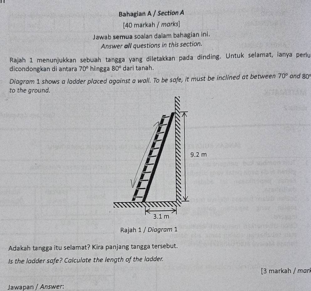 Bahagian A / Section A
[40 markah / marks]
Jawab semua soalan dalam bahagian ini.
Answer all questions in this section.
Rajah 1 menunjukkan sebuah tangga yang diletakkan pada dinding. Untuk selamat, ianya perlu
dicondongkan di antara 70° hingga 80° dari tanah.
Diagram 1 shows a ladder placed against a wall. To be safe, it must be inclined at between 70° and 80°
to the ground.
9.2 m
3.1 m
Rajah 1 / Diagram 1
Adakah tangga itu selamat? Kira panjang tangga tersebut.
Is the ladder safe? Calculate the length of the ladder.
[3 markah / mɑrk
Jawapan / Answer: