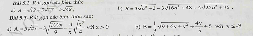 Rút gọn các biêu thức 
a) A=sqrt(12)+3sqrt(27)-5sqrt(48); 
b) B=3sqrt(a^2+3)-3sqrt(16a^2+48)+4sqrt(25a^2+75). 
Bài 5.3. Rút gọn các biểu thức sau: 
a) A=5sqrt(4x)-3sqrt(frac 100x)9- 4/x sqrt(frac x^3)4 với x>0 b) B= 1/3 sqrt(9+6v+v^2)+ 4v/3 +5 với v≤ -3