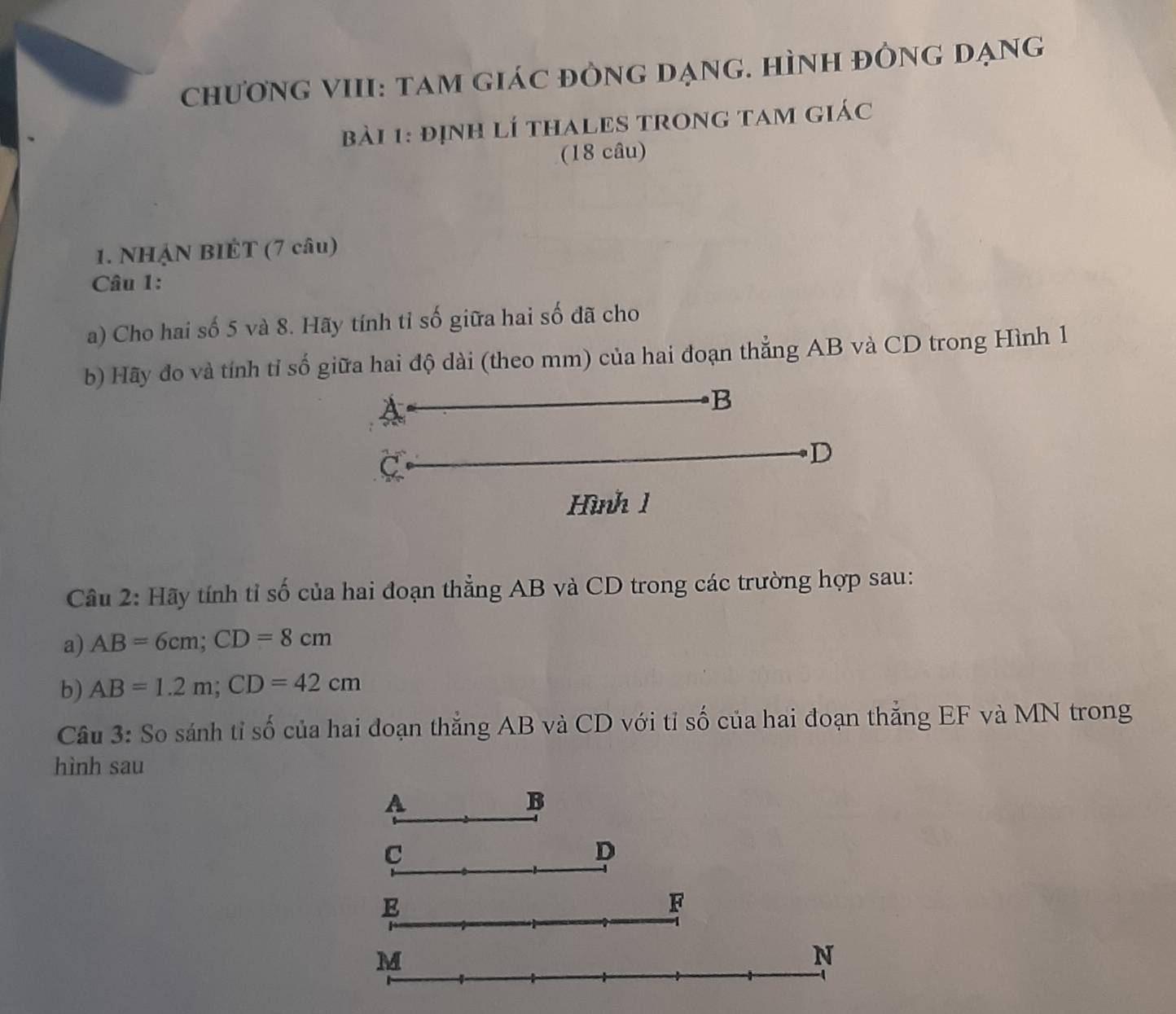 chương vIII: tam giác đÒng đạng. Hình đÒng dạng 
bài 1: định lí thALES trong tam giác 
(18 câu) 
1. NHẠN BIÉT (7 câu) 
Câu 1: 
a) Cho hai số 5 và 8. Hãy tính tỉ số giữa hai số đã cho 
b) Hãy đo và tính tỉ số giữa hai độ dài (theo mm) của hai đoạn thẳng AB và CD trong Hình 1
B
C 
D 
Hình 1 
Câu 2: Hãy tính tỉ số của hai đoạn thẳng AB và CD trong các trường hợp sau: 
a) AB=6cm; CD=8cm
b) AB=1.2m; CD=42cm
Câu 3: So sánh tỉ số của hai đoạn thắng AB và CD với tỉ số của hai đoạn thắng EF và MN trong 
hình sau 
A 
B 
C 
D
E
F
M
N