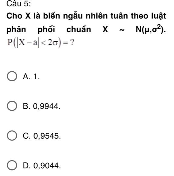 Cho X là biến ngẫu nhiên tuân theo luật
phân phối chuẩn Xsim N(mu ,sigma^2).
P(|X-a|<2sigma )= ?
A. 1.
B. 0,9944.
C. 0,9545.
D. 0,9044.