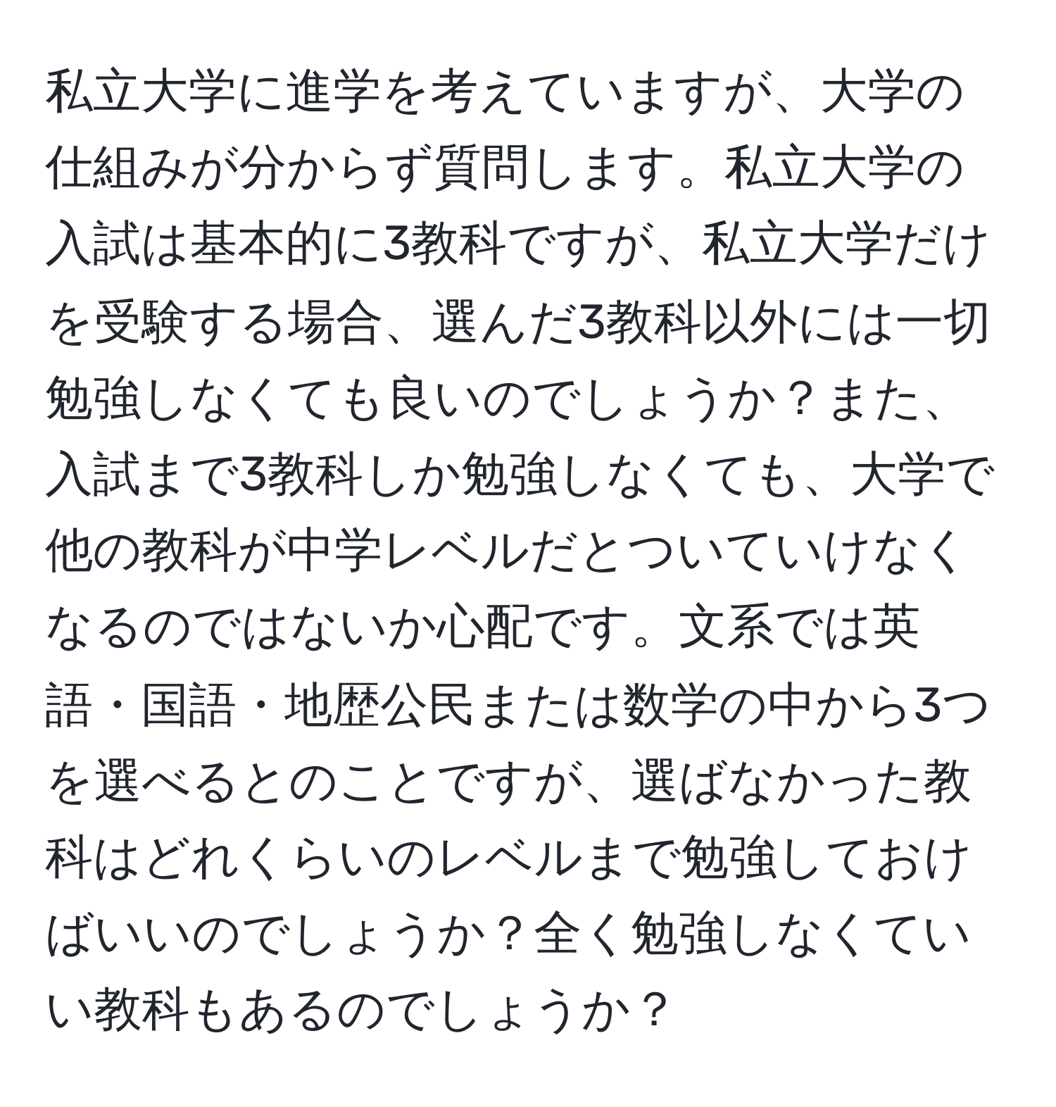 私立大学に進学を考えていますが、大学の仕組みが分からず質問します。私立大学の入試は基本的に3教科ですが、私立大学だけを受験する場合、選んだ3教科以外には一切勉強しなくても良いのでしょうか？また、入試まで3教科しか勉強しなくても、大学で他の教科が中学レベルだとついていけなくなるのではないか心配です。文系では英語・国語・地歴公民または数学の中から3つを選べるとのことですが、選ばなかった教科はどれくらいのレベルまで勉強しておけばいいのでしょうか？全く勉強しなくていい教科もあるのでしょうか？