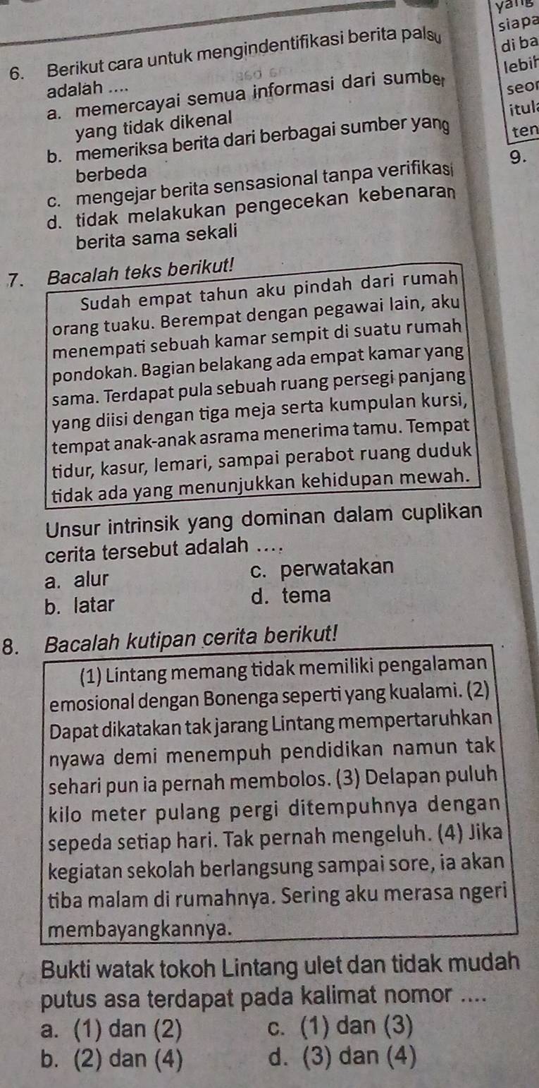 yang
di ba
6. Berikut cara untuk mengindentifikasi berita pals siapa
adalah .... seor
a. memercayai semua informasi dari sumbe lebih
yang tidak dikenal
ten
b. memeriksa berita dari berbagai sumber yan ítula
berbeda
c. mengejar berita sensasional tanpa verifikasi 9.
d. tidak melakukan pengecekan kebenaran
berita sama sekali
7. Bacalah teks berikut!
Sudah empat tahun aku pindah dari rumah
orang tuaku. Berempat dengan pegawai lain, aku
menempati sebuah kamar sempit di suatu rumah
pondokan. Bagian belakang ada empat kamar yang
sama. Terdapat pula sebuah ruang persegi panjang
yang diisi dengan tiga meja serta kumpulan kursi,
tempat anak-anak asrama menerima tamu. Tempat
tidur, kasur, lemari, sampai perabot ruang duduk
tidak ada yang menunjukkan kehidupan mewah.
Unsur intrinsik yang dominan dalam cuplikan
cerita tersebut adalah ....
a. alur c. perwatakan
b. latar d. tema
8. Bacalah kutipan cerita berikut!
(1) Lintang memang tidak memiliki pengalaman
emosional dengan Bonenga seperti yang kualami. (2)
Dapat dikatakan tak jarang Lintang mempertaruhkan
nyawa demi menempuh pendidikan namun tak 
sehari pun ia pernah membolos. (3) Delapan puluh
kilo meter pulang pergi ditempuhnya dengan 
sepeda setiap hari. Tak pernah mengeluh. (4) Jika
kegiatan sekolah berlangsung sampai sore, ia akan
tiba malam di rumahnya. Sering aku merasa ngeri
membayangkannya.
Bukti watak tokoh Lintang ulet dan tidak mudah
putus asa terdapat pada kalimat nomor ....
a. (1) dan (2) c. (1) dan (3)
b. (2) dan (4) d. (3) dan (4)