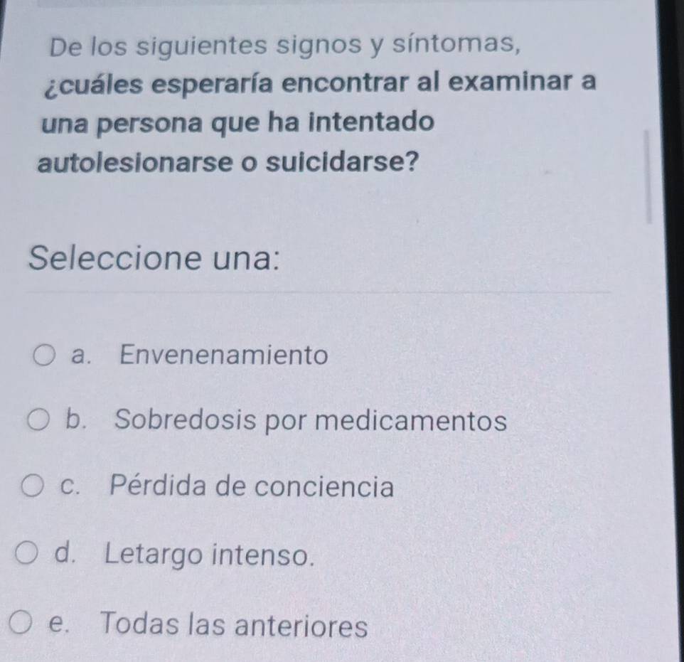 De los siguientes signos y síntomas,
ecuáles esperaría encontrar al examinar a
una persona que ha intentado
autolesionarse o suicidarse?
Seleccione una:
a. Envenenamiento
b. Sobredosis por medicamentos
c. Pérdida de conciencia
d. Letargo intenso.
e. Todas las anteriores