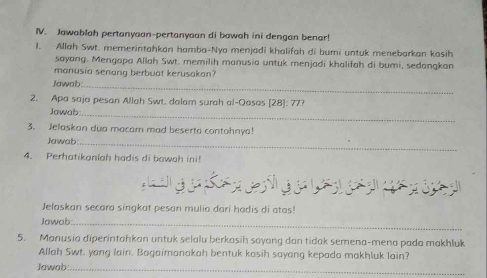 Jawablah pertanyaan-pertanyaan di bawah ini dengan benar! 
1. Allah Swt. memerintahkan hamba-Nya menjadi khalifah di bumi untuk menebarkan kasih 
sayang. Mengapa Allah Swt. memilih manusia untuk menjadi khalifah di bumi, sedangkan 
manusia senang berbuat kerusakan? 
Jawab:_ 
2. Apa saja pesan Allah Swt. dalam surah al-Qasas [28]: 77? 
Jawab:_ 
3. Jelaskan dua macam mad beserta contohnya! 
Jawab:_ 
4. Perhatikanlah hadis di bawah ini! 
Jelaskan secara singkat pesan mulia dari hadis di atas! 
Jawab:_ 
5. Manusia diperintahkan untuk selalu berkasih sayang dan tidak semena-mena pada makhluk 
Allah Swt. yang lain. Bagaimanakah bentuk kasih sayang kepada makhluk lain? 
Jawab:_