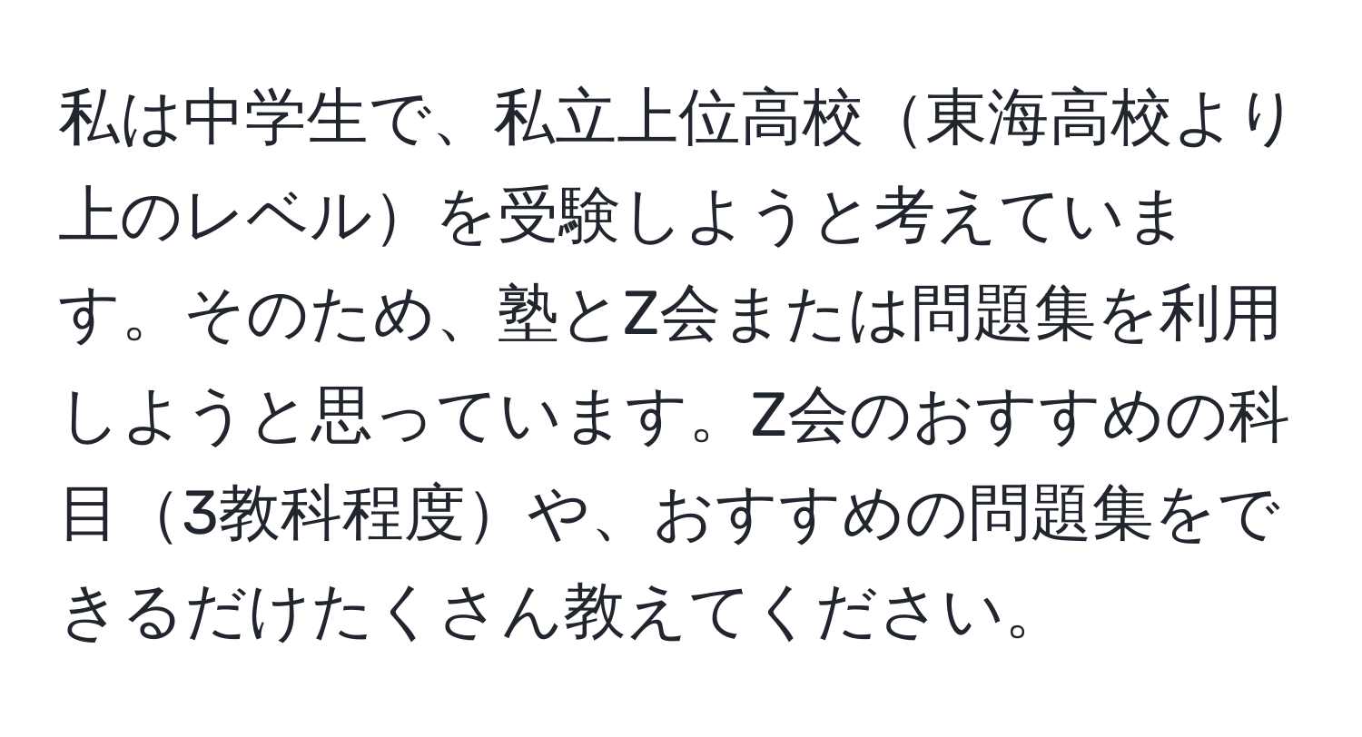 私は中学生で、私立上位高校東海高校より上のレベルを受験しようと考えています。そのため、塾とZ会または問題集を利用しようと思っています。Z会のおすすめの科目3教科程度や、おすすめの問題集をできるだけたくさん教えてください。