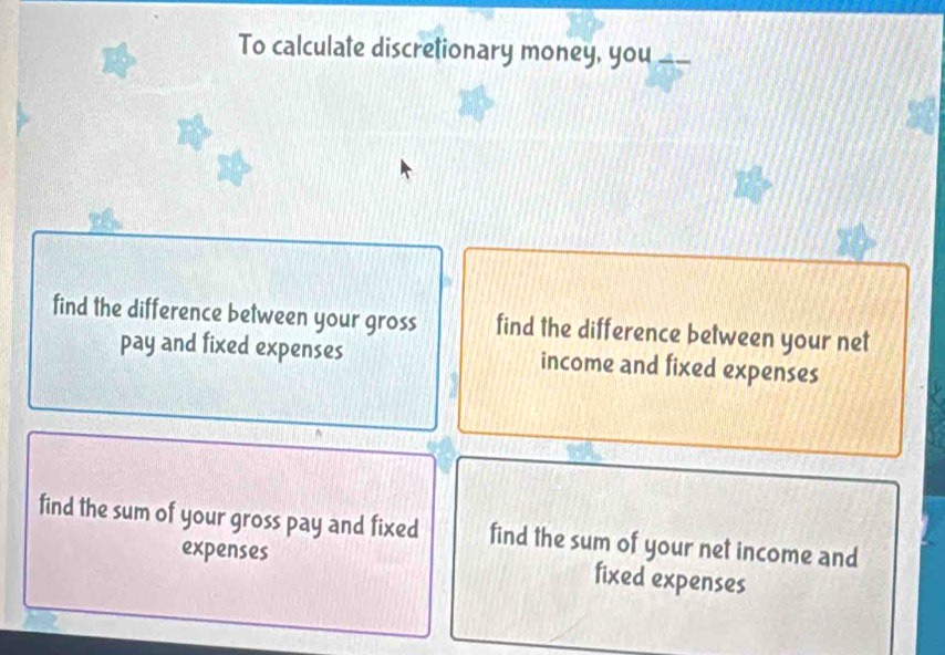 To calculate discretionary money, you a 
find the difference between your gross find the difference between your net 
pay and fixed expenses income and fixed expenses 
find the sum of your gross pay and fixed find the sum of your net income and 
expenses fixed expenses