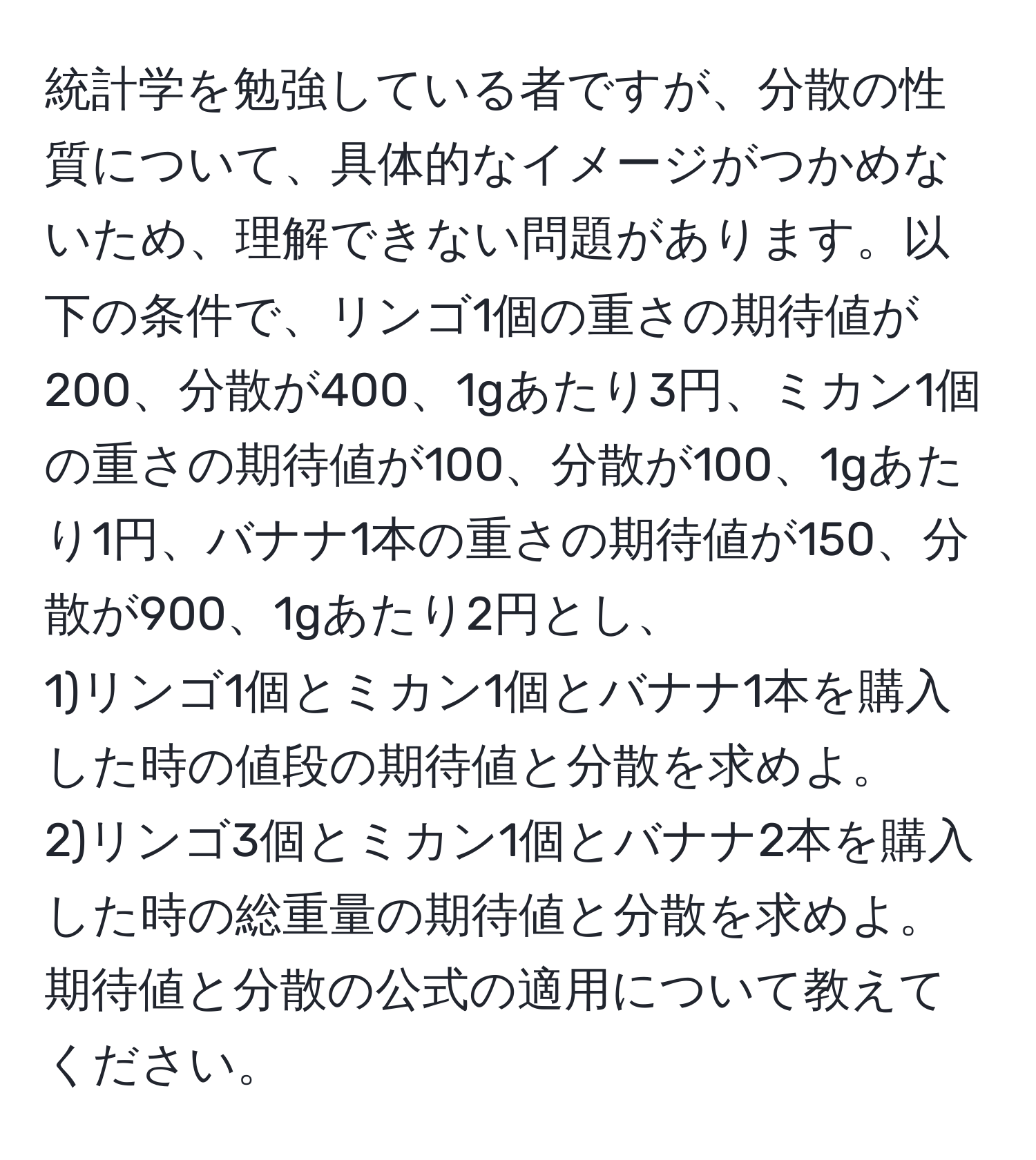 統計学を勉強している者ですが、分散の性質について、具体的なイメージがつかめないため、理解できない問題があります。以下の条件で、リンゴ1個の重さの期待値が200、分散が400、1gあたり3円、ミカン1個の重さの期待値が100、分散が100、1gあたり1円、バナナ1本の重さの期待値が150、分散が900、1gあたり2円とし、  
1)リンゴ1個とミカン1個とバナナ1本を購入した時の値段の期待値と分散を求めよ。  
2)リンゴ3個とミカン1個とバナナ2本を購入した時の総重量の期待値と分散を求めよ。  
期待値と分散の公式の適用について教えてください。