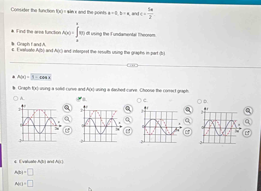 Consider the function f(x)=sin x and the points a=0, b=π , , and c= 5π /2 
a. Find the area function A(x)=∈tlimits _a^xf(1) dt using the Fundamental Theorem.
b. Graph f and A.
c. Evaluate A(b) and A(c) and interpret the results using the graphs in part (b).
a A(x)=1-cos x
b. Graph f(x) using a solid curve and A(x) using a dashed curve. Choose the correct graph.
A.
B.
C.
D.
c Evaluate A(b) and A(c).
A(b)=□
A(c)=□