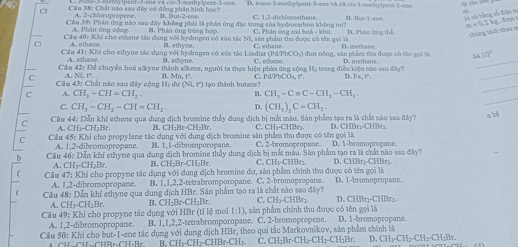C. trans-3-methylpent-3-ene và cis-3-methylpent-3-ene. D. trans-3-methylpent-3-ene và cữ c is-3 -methylpent-2-ene.
CI Câu 38: Chất nào sau đây có đồng phân hình học?
ai.
A. 2-chloropropene. B. But-2-ene. C. 1,2-dichloroethane. D. But-1-ene.
ậu có hằng số điện m
Câu 39: Phản ứng nào sau đây không phải là phản ứng đặc trưng của hydrocarbon không no?
m=0,2kg , được t
A. Phản ứng cộng. B. Phản ứng trùng hợp. C. Phản ứng oxi hoá - khử. D. Phản ứng thế.
Câu 40: Khi cho ethene tác dụng với hydrogen có xúc tác Ni, sản phầm thu được có tên gọi là
chúng tách nhau ra
C] A. ethane. B. ethyne. C. ethene. D. methane.
Câu 41: Khi cho ethyne tác dụng với hydrogen có xúc tác Lindlar ở Pd / PbCO_3) )  đun nóng, sản phẩm thu được có tên gọi là 44.10^(12)
A. ethane. B. ethyne. C. ethene. D. methane.
Câu 42: Để chuyển hoá alkyne thành alkene, người ta thực hiện phản ứng cộng H_2 trong điều kiện nào sau đây?
_
C A. N: ,t°. B. Mn,t°. C. Pd/PbCO_3,t°. D. Fe,t°.
_
_
Câu 43: Chất nào sau đây cộng H_2 du (Ni,t°) tạo thành butane?
_
C. A. CH_3-CH=CH_2. B. CH_3-Cequiv C-CH_2-CH_3.
C. CH_3-CH_2-CH=CH_2. D. (CH_3)_2C=CH_2.
C Câu 44: Dẫn khí ethene qua dung dịch bromine thấy dung dịch bị mất màu. Sản phầm tạo ra là chất nào sau đây?
o hệ
A. CH_3-CH_2Br. B. CH_2Br-CH_2Br. C. CH_3-CHBr_2 D. CHBr2-CHBr2.
C  Câu 45: Khi cho propylene tác dụng với dung dịch bromine sản phầm thu được có tên gọi là
A. 1,2-dibromopropane. B. 1,1-dibromporopane. C. 2-bromopropane. D. 1-bromopropane.
b  Câu 46: Dẫn khí ethyne qua dung dịch bromine thấy dung dịch bị mất màu. Sản phẩm tạo ra là chất nào sau đây?
A. CH_3-CH_2Br.
C.
B. CH_2Br-CH_2Br. CH_3- CHBr2. D. CHBr2-CHBr2.
( Câu 47: Khi cho propyne tác dụng với dung dịch bromine dư, sản phẩm chính thu được có tên gọi là
A. 1,2-dibromopropane. B. 1,1,2,2-tetrabromporopane. C. 2-bromopropane. D. 1-bromopropane.
Câu 48: Dẫn khí ethyne qua dung dịch HBr. Sản phẩm tạo ra là chất nào sau đây?
A. CH_3-CH_2Br.
B. CH_2Br-CH_2Br. C. CH_3-CHBr_2. D. CHBr2-CHBr2.
Câu 49: Khi cho propyne tác dụng với HBr (tỉ lệ mol 1:1) , sản phầm chính thu được có tên gọi là
A. 1,2-dibromopropane. B. 1,1,2,2-tetrabromporopane. C. 2-bromopropene. D. 1-bromopropane.
Câu 50: Khi cho but-1-ene tác dụng với dung dịch HBr, theo qui tắc Markovnikov, sản phẩm chính là
A CH_2-CH_2-CHBr-CH_2Br. B. CH_3-CH_2-CHBr-CH_3. C. CH_2Br-CH_2-CH_2-CH_2Br. D. CH_3-CH_2-CH_2-CH_2Br.