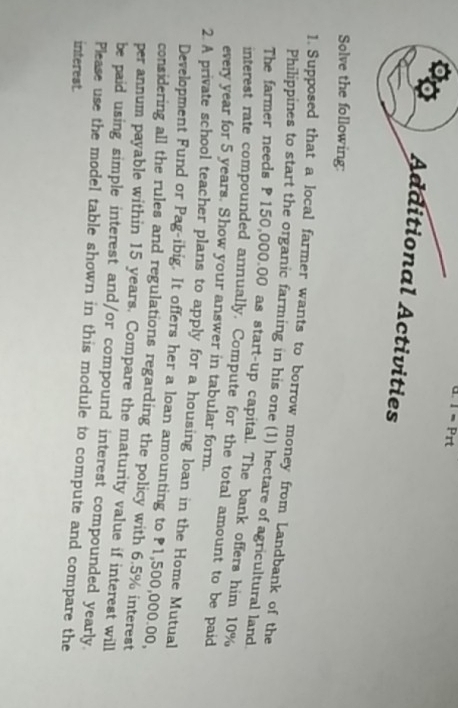 a T=Prt
Additional Activities 
Solve the following: 
1. Supposed that a local farmer wants to borrow money from Landbank of the 
Philippines to start the organic farming in his one (1) hectare of agricultural land 
The farmer needs P150,000.00 as start-up capital. The bank offers him 10%
interest rate compounded annually. Compute for the total amount to be paid 
every year for 5 years. Show your answer in tabular form. 
2. A private school teacher plans to apply for a housing loan in the Home Mutual 
Development Fund or Pag-ibig. It offers her a loan amounting to 1,500,000.00, 
considering all the rules and regulations regarding the policy with 6.5% interest 
per annum payable within 15 years. Compare the maturity value if interest will 
be paid using simple interest and/or compound interest compounded yearly. 
Please use the model table shown in this module to compute and compare the 
interest.