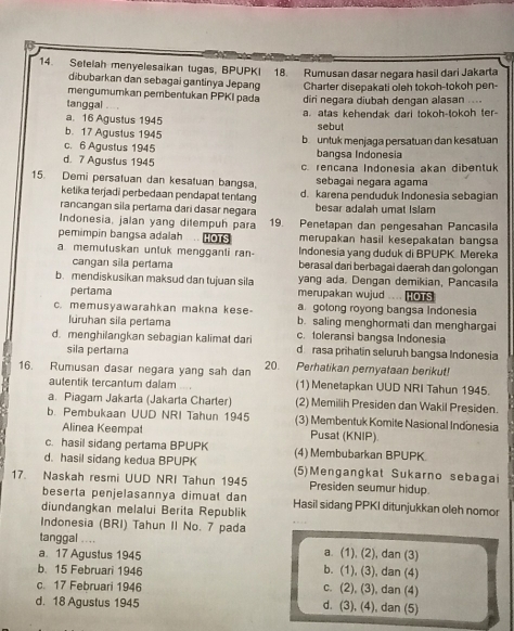 Setelah menyelesaikan tugas, BPUPKI 18. Rumusan dasar negara hasil dari Jakarta
dibubarkan dan sebagai gantinya Jepang Charter disepakati oleh tokoh-tokoh pen-
mengumumkan pembentukan PPKI pada
tanggal - . diri negara diubah dengan alasan ....
a. 16 Agustus 1945 a. atas kehendak dari tokoh-tokoh ter-
b. 17 Agustus 1945 sebut
c. 6 Agustus 1945 b untuk menjaga persatuan dan kesatuan
bangsa Indonesia
d. 7 Aguslus 1945 c. rencana Indonesia akan dibentuk
15. Demi persatuan dan kesatuan bangsa, sebagai negara agama
ketika terjadi perbedaan pendapat tentang d. karena penduduk Indonesia sebagian
rancangan sila pertama dari dasar negara besar adalah umat Islam
Indonesia, jalan yang dilempuh para 19. Penetapan dan pengesahan Pancasila
pemimpin bangsa adalah .  merupakan hasil kesepakatan bangsa
a memuluskan unluk mengganti ran- Indonesia yang duduk di BPUPK. Mereka
cangan sila pertama berasal dari berbagai daerah dan golongan
b. mendiskusikan maksud dan tujuan sila yang ada. Dengan demikian, Pancasila
pertama merupakan wujud .. HOTS
a gotong royong bangsa Indonesia
c. memusyawarahkan makna kese- b. saling menghormati dan menghargai
luruhan sila pertama c. toleransi bangsa Indonesia
d. menghilangkan sebagian kalimat dari d rasa prihatin seluruh bangsa Indonesia
sila pertama
16. Rumusan dasar negara yang sah dan 20. Perhatikan pernyataan berikut!
autentik tercantum dalam (1) Menetapkan UUD NRI Tahun 1945.
a. Piagam Jakarta (Jakarta Charter) (2) Memilih Presiden dan Wakil Presiden.
b. Pembukaan UUD NRI Tahun 1945 (3) Membentuk Komite Nasional Indonesia
Alinea Keempat Pusat (KNIP).
c. hasil sidang pertama BPUPK (4) Membubarkan BPUPK.
d. hasil sidang kedua BPUPK (5)Mengangkat Sukarno sebagai
17. Naskah resmi UUD NRI Tahun 1945 Presiden seumur hidup.
beserta penjelasannya dimuat dan Hasil sidang PPKI ditunjukkan oleh nomor
diundangkan melalui Berita Republik
Indonesia (BRI) Tahun II No. 7 pada
tanggal ....
a. 17 Agustus 1945 a. (1), (2), dan (3)
b. 15 Februari 1946 b. (1), (3), dan (4)
c. 17 Februari 1946
c. (2), (3), dan (4)
d. 18 Agustus 1945 d. (3), (4), dan (5)