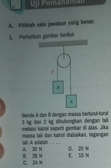 Uji Pemahaman
A. Pilihlah satu jawaban yang benar.
1. Perhatikan gambar berikut.
Benda A dan B dengan massa berturut-turut
3 kg dan 2 kg dihubungkan dengan tali
melalui katrol seperti gambar di atas. Jika
massa tali dan katrol diabaikan, tegangan
tali A adalah . . . .
A. 30 N D. 20 N
B. 28 N E. 10 N
C. 24 N