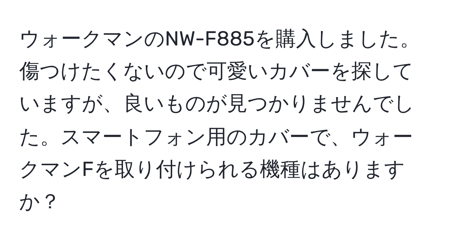 ウォークマンのNW-F885を購入しました。傷つけたくないので可愛いカバーを探していますが、良いものが見つかりませんでした。スマートフォン用のカバーで、ウォークマンFを取り付けられる機種はありますか？