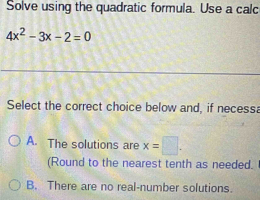 Solve using the quadratic formula. Use a calc
4x^2-3x-2=0
Select the correct choice below and, if necessa
A. The solutions are x=□. 
(Round to the nearest tenth as needed.
B. There are no real-number solutions.