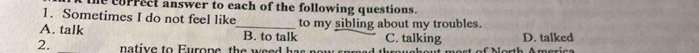 the correct answer to each of the following questions.
1. Sometimes I do not feel like to my sibling about my troubles.
A. talk _B. to talk C. talking D. talked
2. native to Europe th e w e h a