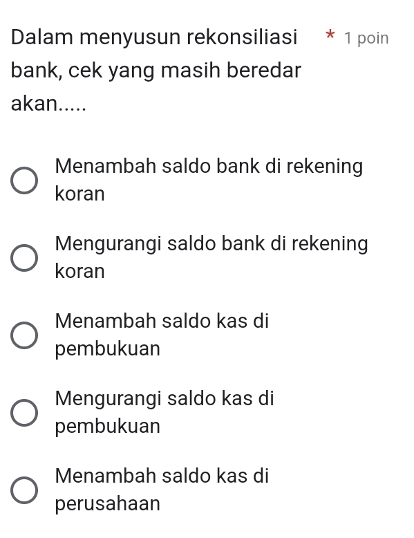 Dalam menyusun rekonsiliasi * 1 poin
bank, cek yang masih beredar
akan.....
Menambah saldo bank di rekening
koran
Mengurangi saldo bank di rekening
koran
Menambah saldo kas di
pembukuan
Mengurangi saldo kas di
pembukuan
Menambah saldo kas di
perusahaan