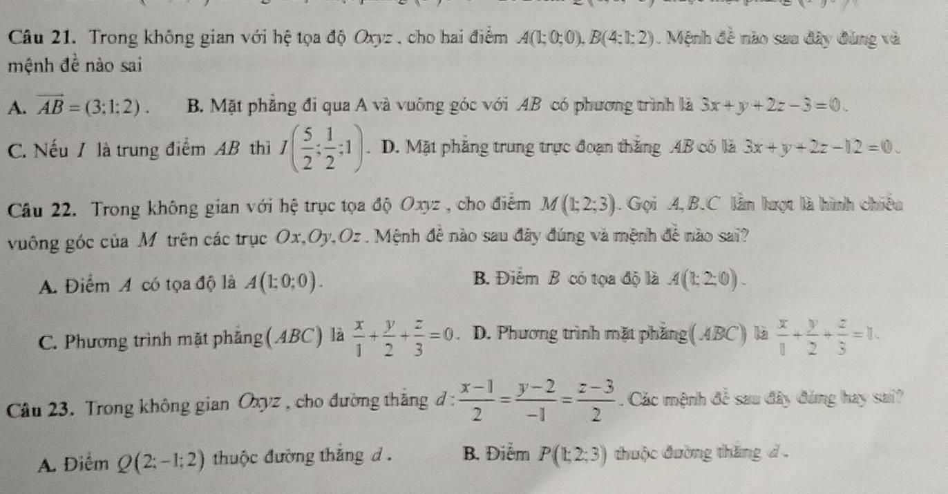 Trong không gian với hệ tọa độ Oxyz , cho hai điểm A(1;0;0),B(4:1;2). Mệnh đề nào sau đây đúng và
mệnh đề nào sai
A. vector AB=(3:1:2). B. Mặt phẳng đi qua A và vuông góc với AB có phương trình là 3x+y+2z-3=0.
C. Nếu / là trung điểm AB thì I( 5/2 ; 1/2 ;1) D. Mặt phẳng trung trực đoạn thắng AB có là 3x+y+2z-12=0.
Câu 22. Trong không gian với hệ trục tọa độ Oxyz , cho điểm M(1;2;3). Gọi A, B.C lẫn lượt là hình chiếu
vuông góc của M trên các trục Ox,Oy,Oz . Mệnh đề nào sau đây đúng và mệnh đề nào sai?
B. Điểm B có tọa độ là
A. Điểm A có tọa độ là A(1:0;0). A(1:2:0).
C. Phương trình mặt phẳng(ABC) là  x/1 + y/2 + z/3 =0 D. Phương trình mặt phẳng(ABC) là  x/1 + y/2 + z/3 =1.
Cầu 23. Trong không gian Oxyz , cho đường thắng đ :  (x-1)/2 = (y-2)/-1 = (z-3)/2 . Các mệnh đề sau đây đúng hay sai?
A. Điểm Q(2;-1;2) thuộc đường thắng d  . B. Điểm P(1;2;3) thuộc đường thăng d .